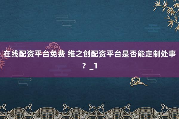 在线配资平台免费 维之创配资平台是否能定制处事?_1