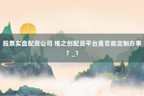 股票实盘配资公司 维之创配资平台是否能定制办事？_1