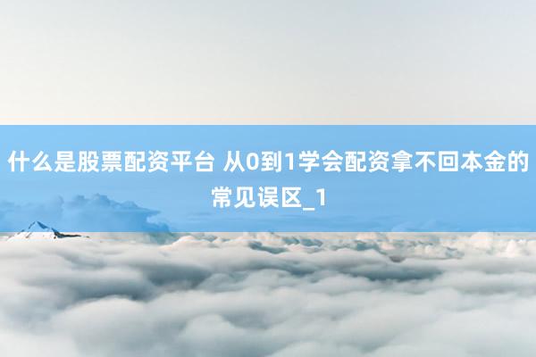 什么是股票配资平台 从0到1学会配资拿不回本金的常见误区_1