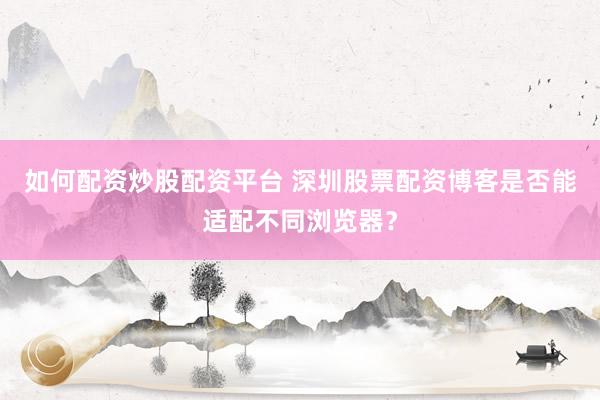 如何配资炒股配资平台 深圳股票配资博客是否能适配不同浏览器?