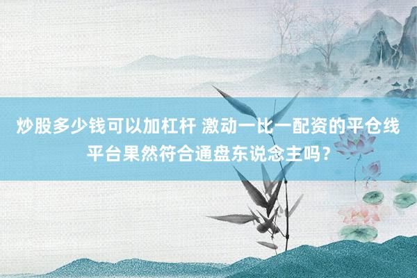 炒股多少钱可以加杠杆 激动一比一配资的平仓线平台果然符合通盘东说念主吗？