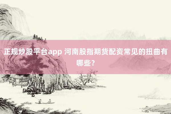 正规炒股平台app 河南股指期货配资常见的扭曲有哪些?