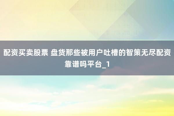 配资买卖股票 盘货那些被用户吐槽的智策无尽配资靠谱吗平台_1