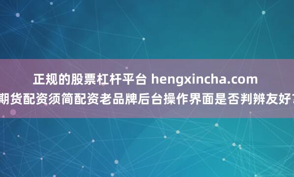 正规的股票杠杆平台 hengxincha.com 期货配资须简配资老品牌后台操作界面是否判辨友好？