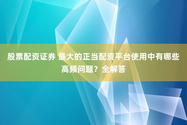 股票配资证券 最大的正当配资平台使用中有哪些高频问题？全解答