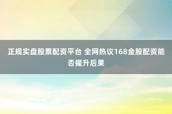 正规实盘股票配资平台 全网热议168金股配资能否擢升后果