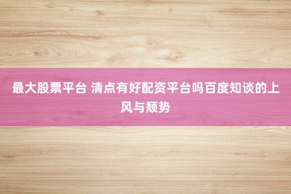 最大股票平台 清点有好配资平台吗百度知谈的上风与颓势