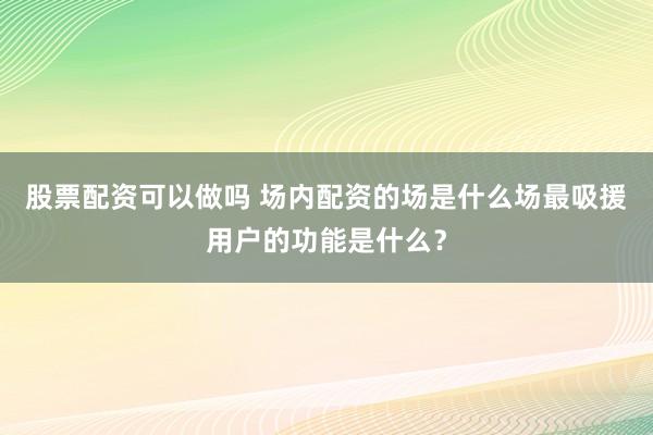 股票配资可以做吗 场内配资的场是什么场最吸援用户的功能是什么？