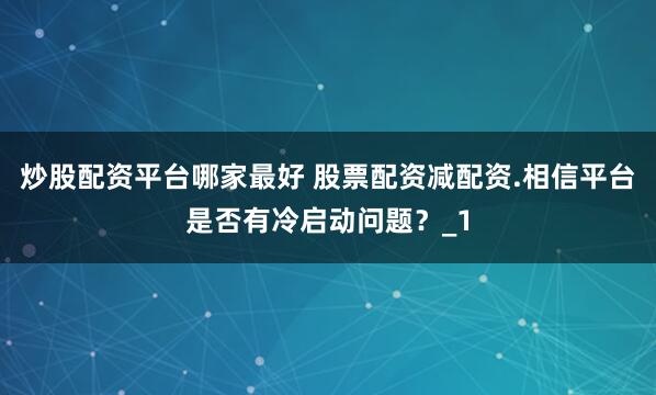 炒股配资平台哪家最好 股票配资减配资.相信平台是否有冷启动问题？_1