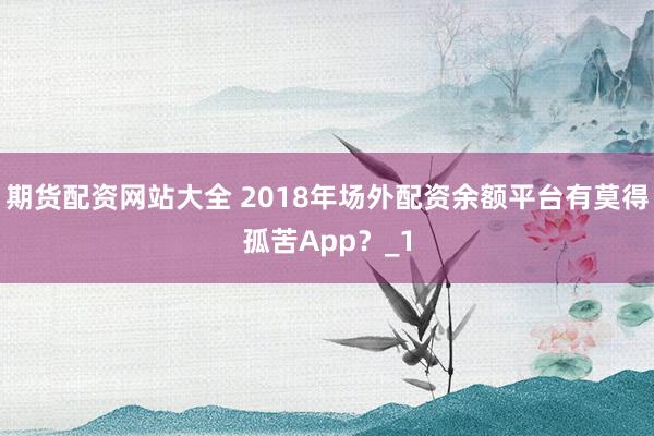 期货配资网站大全 2018年场外配资余额平台有莫得孤苦App？_1