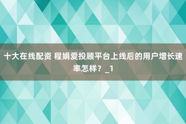 十大在线配资 程娟爱投顾平台上线后的用户增长速率怎样？_1