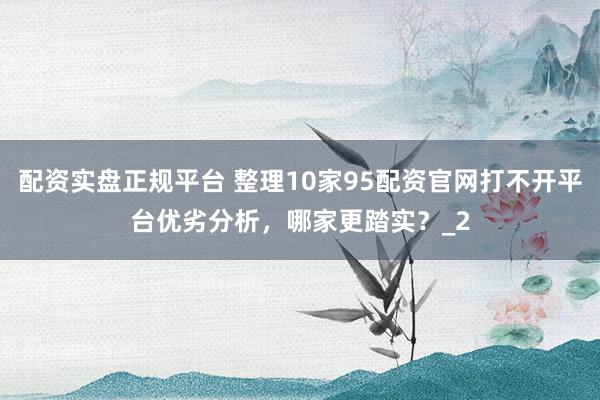 配资实盘正规平台 整理10家95配资官网打不开平台优劣分析，哪家更踏实？_2