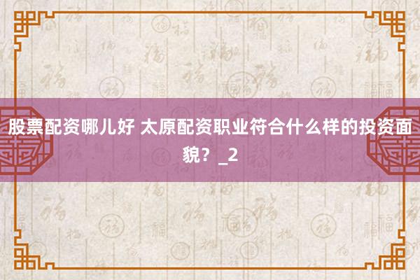 股票配资哪儿好 太原配资职业符合什么样的投资面貌?_2