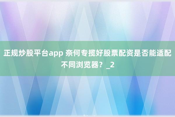正规炒股平台app 奈何专揽好股票配资是否能适配不同浏览器？_2