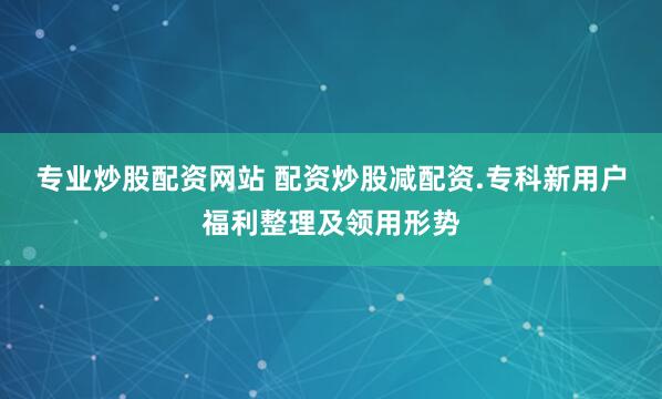 专业炒股配资网站 配资炒股减配资.专科新用户福利整理及领用形势