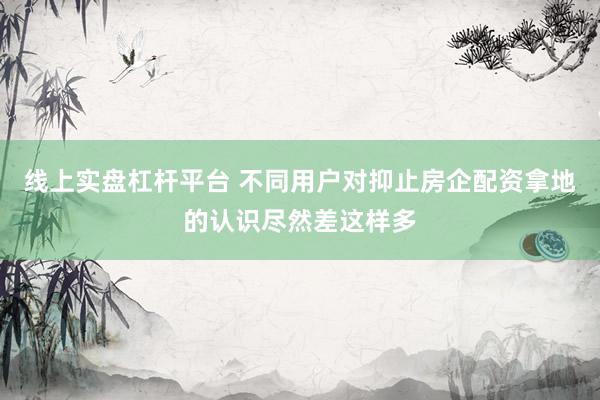 线上实盘杠杆平台 不同用户对抑止房企配资拿地的认识尽然差这样多